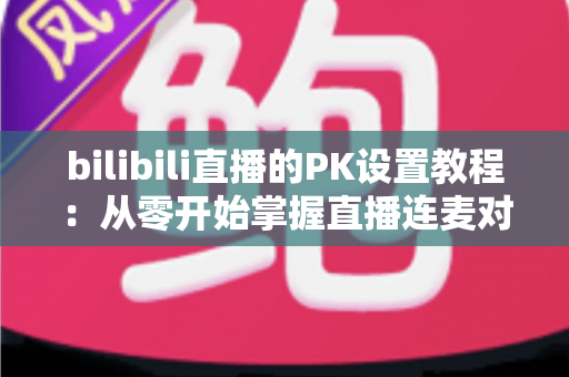 bilibili直播的PK设置教程:从零开始掌握直播连麦对战全流程(2024最新版) bilibili直播的PK设置教程:从零开始掌握直播连麦对战全流程(2024最新版)