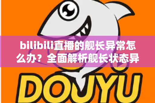 bilibili直播的舰长异常怎么办?全面解析舰长状态异常的排查方法与解决指南 bilibili直播的舰长异常怎么办?全面解析舰长状态异常的排查方法与解决指南