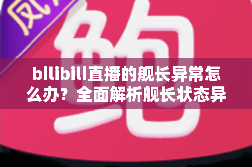 bilibili直播的舰长异常怎么办？全面解析舰长状态异常的排查方法与解决指南