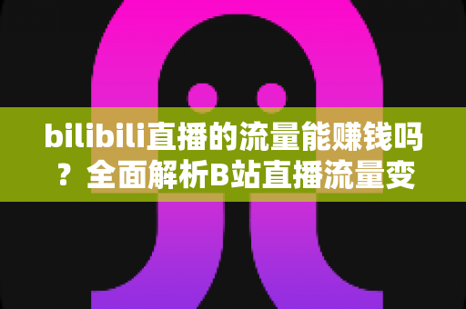 bilibili直播的流量能赚钱吗？全面解析B站直播流量变现的真实收益与实操指南