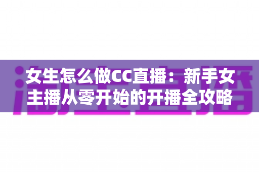 女生怎么做CC直播：新手女主播从零开始的开播全攻略