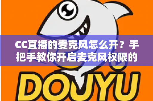 CC直播的麦克风怎么开?手把手教你开启麦克风权限的完整攻略 CC直播的麦克风怎么开?手把手教你开启麦克风权限的完整攻略