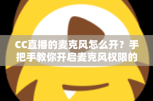 CC直播的麦克风怎么开?手把手教你开启麦克风权限的完整攻略 CC直播的麦克风怎么开?手把手教你开启麦克风权限的完整攻略