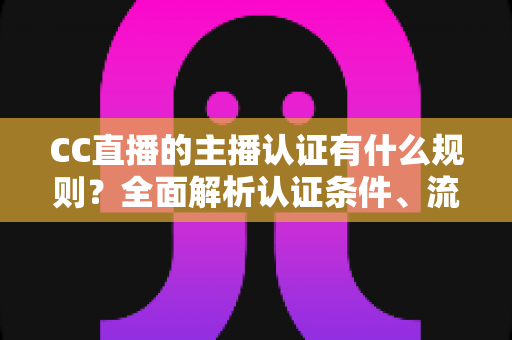 CC直播的主播认证有什么规则？全面解析认证条件、流程与避坑指南