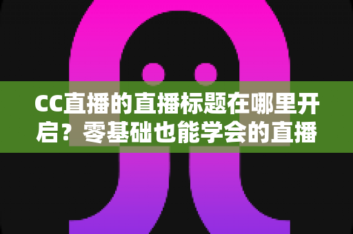 CC直播的直播标题在哪里开启?零基础也能学会的直播标题设置全流程指南与实用技巧分享 CC直播的直播标题在哪里开启?零基础也能学会的直播标题设置全流程指南与实用技巧分享