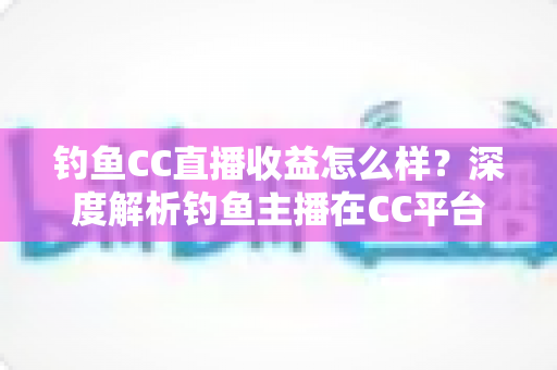钓鱼CC直播收益怎么样?深度解析钓鱼主播在CC平台的真实收入与变现之道 钓鱼CC直播收益怎么样?深度解析钓鱼主播在CC平台的真实收入与变现之道