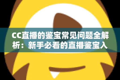 CC直播的鉴宝常见问题全解析：新手必看的直播鉴宝入门指南与避坑攻略