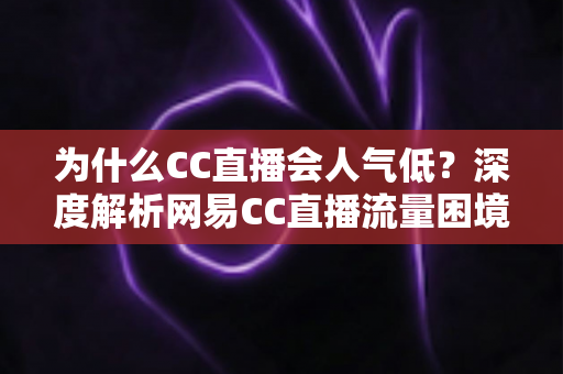 为什么CC直播会人气低？深度解析网易CC直播流量困境的根源与破局之道