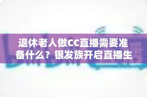退休老人做CC直播需要准备什么？银发族开启直播生活的完整准备指南