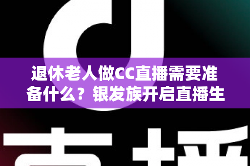 退休老人做CC直播需要准备什么？银发族开启直播生活的完整准备指南