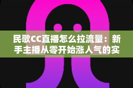 民歌CC直播怎么拉流量:新手主播从零开始涨人气的实战全攻略 民歌CC直播怎么拉流量:新手主播从零开始涨人气的实战全攻略