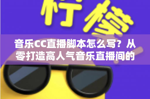 音乐CC直播脚本怎么写？从零打造高人气音乐直播间的完整脚本创作指南