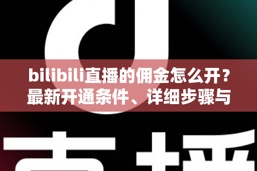 bilibili直播的佣金怎么开？最新开通条件、详细步骤与收益提现全攻略