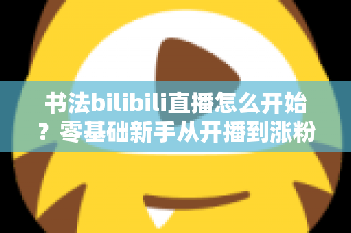 书法bilibili直播怎么开始？零基础新手从开播到涨粉的完整实战指南