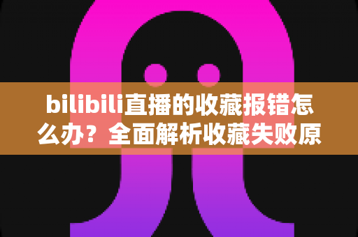 bilibili直播的收藏报错怎么办？全面解析收藏失败原因与实用解决指南