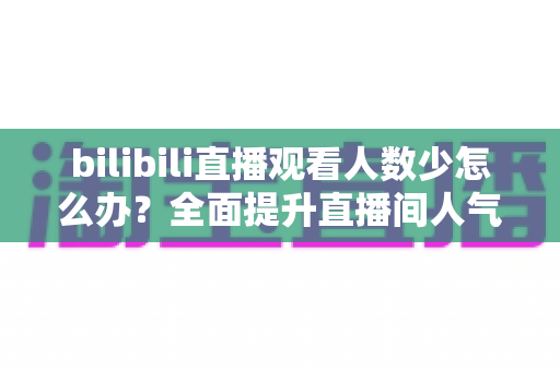 bilibili直播观看人数少怎么办？全面提升直播间人气与流量的完整攻略