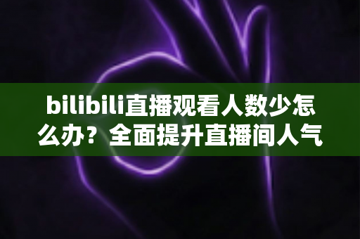 bilibili直播观看人数少怎么办？全面提升直播间人气与流量的完整攻略