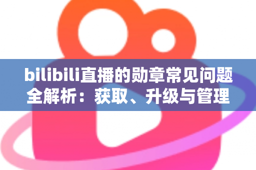 bilibili直播的勋章常见问题全解析：获取、升级与管理一文读懂