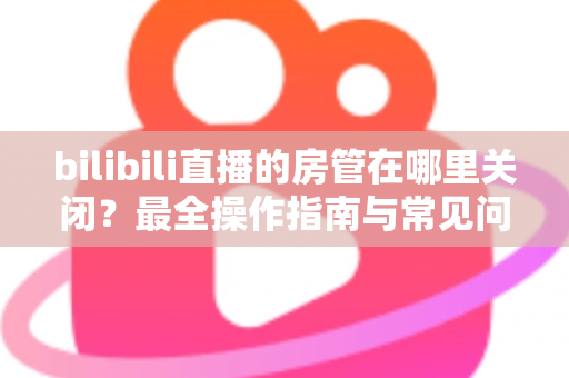 bilibili直播的房管在哪里关闭?最全操作指南与常见问题详解 bilibili直播的房管在哪里关闭?最全操作指南与常见问题详解