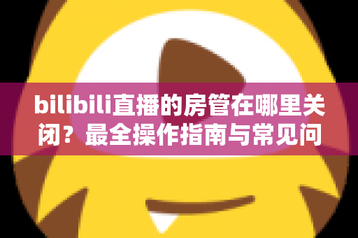 bilibili直播的房管在哪里关闭？最全操作指南与常见问题详解