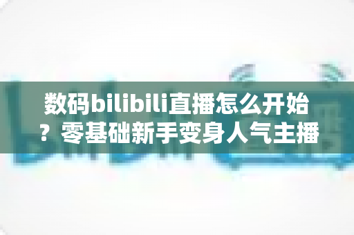 数码bilibili直播怎么开始?零基础新手变身人气主播的完整实战攻略 数码bilibili直播怎么开始?零基础新手变身人气主播的完整实战攻略