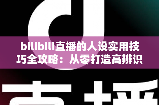 bilibili直播的人设实用技巧全攻略：从零打造高辨识度主播形象，让直播间人气与粉丝黏性双提升