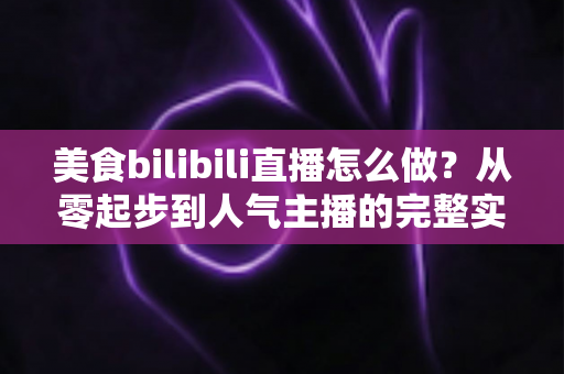 美食bilibili直播怎么做?从零起步到人气主播的完整实战指南 美食bilibili直播怎么做?从零起步到人气主播的完整实战指南