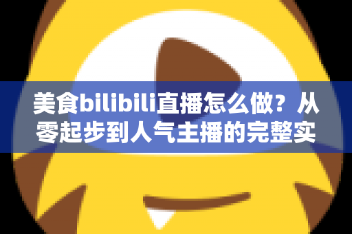 美食bilibili直播怎么做？从零起步到人气主播的完整实战指南