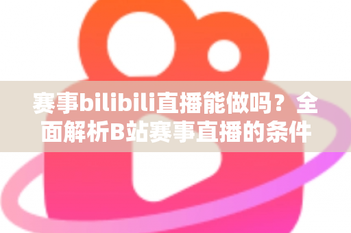 赛事bilibili直播能做吗？全面解析B站赛事直播的条件、流程、版权要点与变现前景