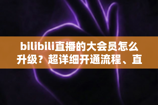 bilibili直播的大会员怎么升级?超详细开通流程、直播专属权益与省钱避坑全攻略 bilibili直播的大会员怎么升级?超详细开通流程、直播专属权益与省钱避坑全攻略