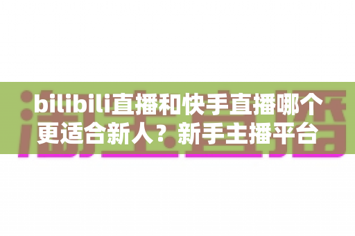bilibili直播和快手直播哪个更适合新人？新手主播平台选择全攻略