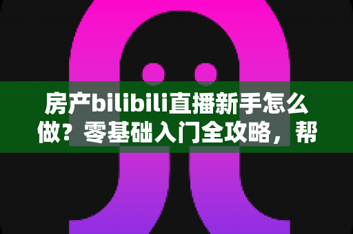 房产bilibili直播新手怎么做？零基础入门全攻略，帮你快速起号获客