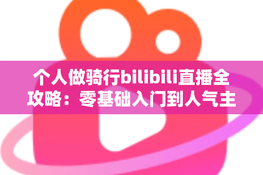个人做骑行bilibili直播全攻略：零基础入门到人气主播的实战指南