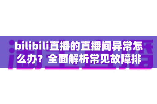 bilibili直播的直播间异常怎么办？全面解析常见故障排查与实用解决技巧