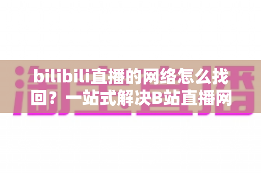 bilibili直播的网络怎么找回？一站式解决B站直播网络连接问题的完整实用指南