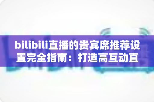 bilibili直播的贵宾席推荐设置完全指南：打造高互动直播间的必备技巧