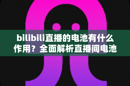 bilibili直播的电池有什么作用？全面解析直播间电池的功能、获取方式与使用技巧