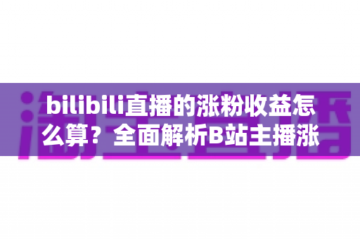 bilibili直播的涨粉收益怎么算？全面解析B站主播涨粉变现规则与收益提升技巧