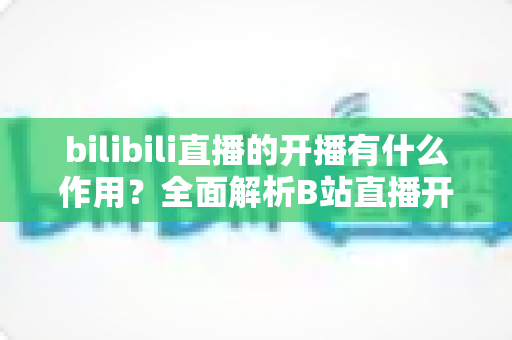 bilibili直播的开播有什么作用？全面解析B站直播开播的核心价值与运营优势
