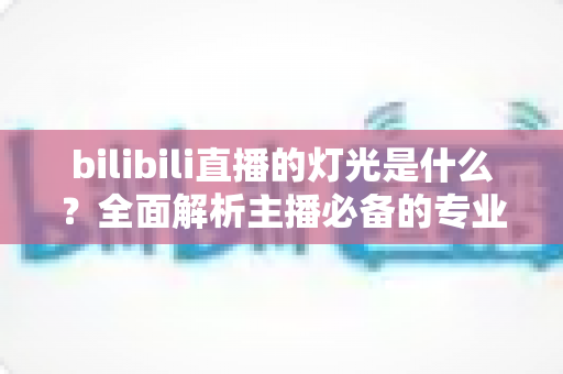 bilibili直播的灯光是什么？全面解析主播必备的专业布光方案与选购指南