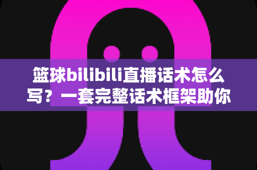篮球bilibili直播话术怎么写？一套完整话术框架助你打造高人气篮球直播间