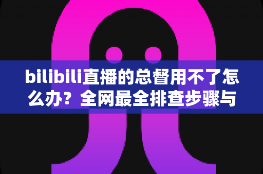 bilibili直播的总督用不了怎么办?全网最全排查步骤与实用解决指南 bilibili直播的总督用不了怎么办?全网最全排查步骤与实用解决指南