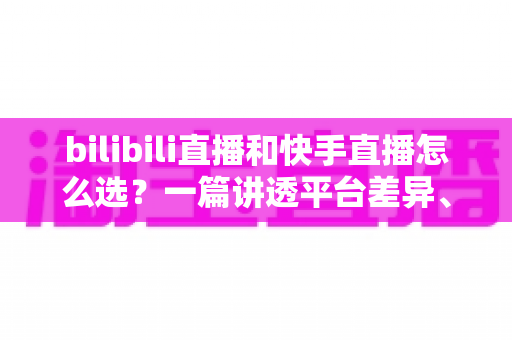 bilibili直播和快手直播怎么选？一篇讲透平台差异、流量机制与变现策略的实用指南
