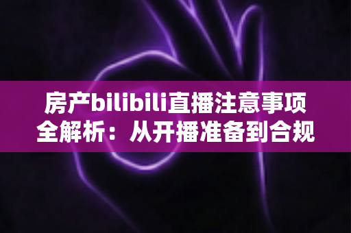 房产bilibili直播注意事项全解析:从开播准备到合规转化的实战指南 房产bilibili直播注意事项全解析:从开播准备到合规转化的实战指南