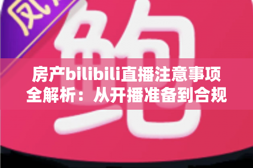 房产bilibili直播注意事项全解析：从开播准备到合规转化的实战指南