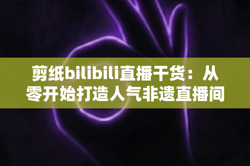 剪纸bilibili直播干货：从零开始打造人气非遗直播间全攻略