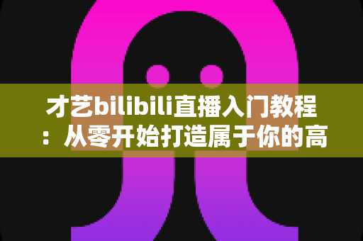 才艺bilibili直播入门教程：从零开始打造属于你的高人气直播间
