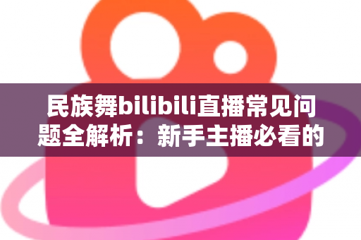 民族舞bilibili直播常见问题全解析：新手主播必看的实用指南