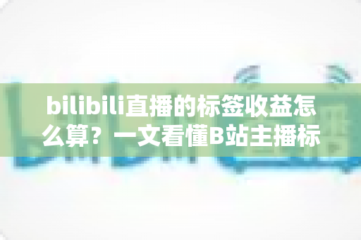 bilibili直播的标签收益怎么算?一文看懂B站主播标签收益规则与提升技巧 bilibili直播的标签收益怎么算?一文看懂B站主播标签收益规则与提升技巧