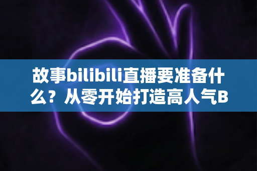 故事bilibili直播要准备什么?从零开始打造高人气B站直播间的完整备战指南 故事bilibili直播要准备什么?从零开始打造高人气B站直播间的完整备战指南